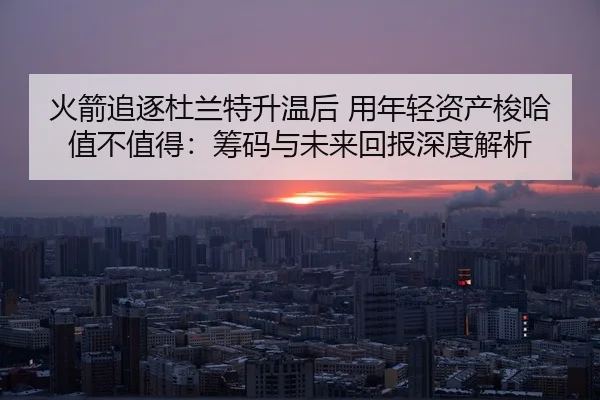 火箭追逐杜兰特升温后 用年轻资产梭哈值不值得：筹码与未来回报深度解析